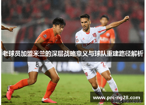 老球员加盟米兰的深层战略意义与球队重建路径解析