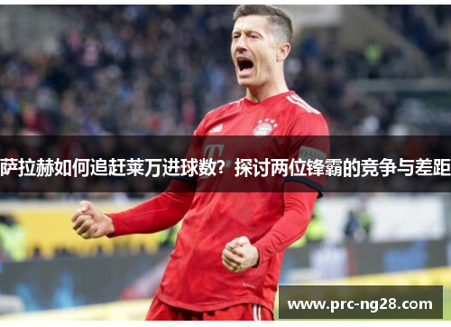 萨拉赫如何追赶莱万进球数？探讨两位锋霸的竞争与差距