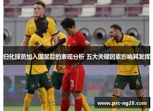 归化球员加入国足后的表现分析 五大关键因素影响其发挥