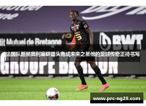 法国队新星奥利塞崭露头角成未来之星他的足球传奇正待书写