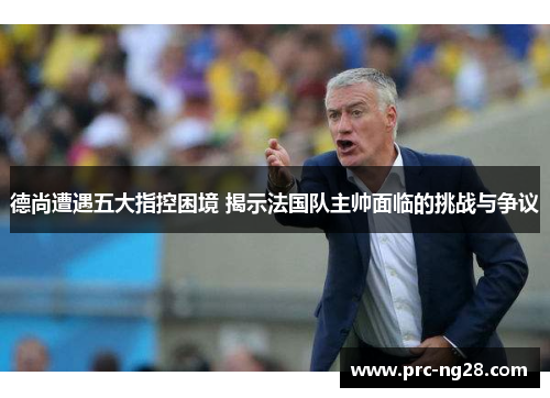德尚遭遇五大指控困境 揭示法国队主帅面临的挑战与争议