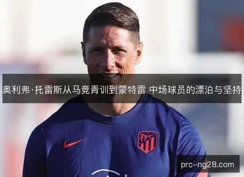 奥利弗·托雷斯从马竞青训到蒙特雷 中场球员的漂泊与坚持